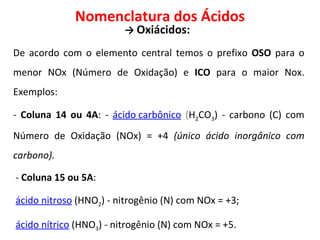 Nomenclatura dos Ácidos ->   Oxiácidos:  De acordo com o elemento central temos o prefixo  OSO  para o menor NOx (Número de Oxidação) e  ICO  para o maior Nox. Exemplos: -  Coluna 14 ou 4A : -  ácido carbônico  ( H 2 CO 3 ) - carbono (C) com Número de Oxidação (NOx) = +4  (único ácido inorgânico com carbono). -  Coluna 15 ou 5A : ácido nitroso   (HNO 2 ) - nitrogênio (N) com NOx = +3; ácido nítrico   (HNO 3 ) - nitrogênio (N) com NOx = +5. 