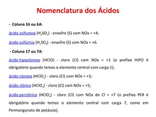 Nomenclatura dos Ácidos -  Coluna 16 ou 6A : ácido sulfuroso   (H 2 SO 3 ) - enxofre (S) com NOx = +4; ácido sulfúrico   (H 2 SO 4 ) - enxofre (S) com NOx = +6. - Coluna 17 ou 7A : ácido hipocloroso   (HClO) - cloro (Cl) com NOx = +1 (o prefixo HIPO é obrigatório quando temos o elemento central com carga 1); ácido cloroso   (HClO 2 ) - cloro (Cl) com NOx = +3; ácido clórico   (HClO 3 ) - cloro (Cl) com NOx = +5; ácido perclórico   (HClO 4 ) - cloro (Cl) com NOx do Cl = +7 (o prefixo PER é obrigatório quando temos o elemento central com carga 7, como em Permanganato de potássio). 