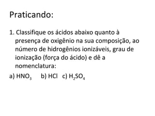 Praticando: 1. Classifique os ácidos abaixo quanto à presença de oxigênio na sua composição, ao número de hidrogênios ionizáveis, grau de ionização (força do ácido) e dê a nomenclatura: a) HNO 3   b) HCl  c) H 2 SO 4 