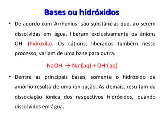 De acordo com Arrhenius: são substâncias que, ao serem dissolvidas em água, liberam exclusivamente os ânions OH -  ( hidroxila ). Os cátions, liberados também nesse processo, variam de uma base para outra.  NaOH  -> Na + (aq) + OH – (aq) Dentre as principais bases, somente o hidróxido de amônio resulta de uma ionização. As demais, resultam da dissociação iônica dos respectivos hidróxidos, quando dissolvidos em água. Bases ou hidróxidos 