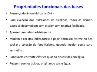 Propriedades funcionais das bases Presença do ânion hidroxila ( OH – ). Com exceção dos hidróxidos de alcalinos, todas as demais bases se decompõem com o calor com relativa facilidade. Apresentam sabor adstringente. Mudam a cor dos indicadores: o papel tornassol vermelho fica azul e a solução de fenolftaleína, quando incolor passa para vermelho. Conduzem corrente elétrica quando dissolvidas em água. Reagem com os ácidos, originando sais e água. 