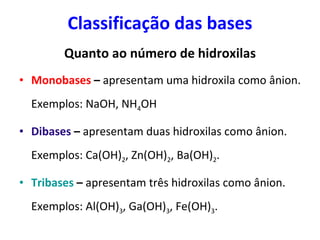 Classificação das bases Quanto ao número de hidroxilas Monobases  –  apresentam uma hidroxila como ânion. Exemplos: NaOH, NH 4 OH Dibases  –  apresentam duas hidroxilas como ânion. Exemplos: Ca(OH) 2 , Zn(OH) 2 , Ba(OH) 2 . Tribases  –  apresentam três hidroxilas como ânion. Exemplos: Al(OH) 3 , Ga(OH) 3 , Fe(OH) 3 . 