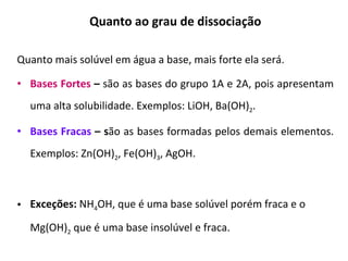 Quanto ao grau de dissociação Quanto mais solúvel em água a base, mais forte ela será.  Bases Fortes  –  são as bases do grupo 1A e 2A, pois apresentam uma alta solubilidade. Exemplos: LiOH, Ba(OH) 2 . Bases Fracas  – s ão as bases formadas pelos demais elementos. Exemplos: Zn(OH) 2 , Fe(OH) 3 , AgOH. Exceções:  NH 4 OH, que é uma base solúvel porém fraca e o Mg(OH) 2  que é uma base insolúvel e fraca. 