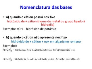 Nomenclatura das bases a) quando o cátion possui nox fixo hidróxido de + cátion (nome do metal ou grupo ligado á hidroxila) Exemplo: KOH – hidróxido de potássio b) quando o cátion não apresenta nox fixo hidróxido de + cátion + nox em algarismo romano Exemplos:  Fe(OH) 2   -  hidróxido de ferro II ou hidróxido ferroso - ferro (Fe) com NOx = +2. Fe(OH) 3  -   hidróxido de ferro III ou hidróxido férrico - ferro (Fe) com NOx = +3;  