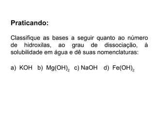 Praticando: Classifique as bases a seguir quanto ao número de hidroxilas, ao grau de dissociação, à solubilidade em água e dê suas nomenclaturas: a)  KOH  b)  Mg(OH) 2  c) NaOH d)  Fe(OH) 2    