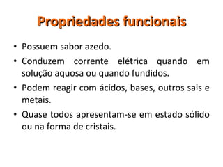 Propriedades funcionais Possuem sabor azedo. Conduzem corrente elétrica quando em solução aquosa ou quando fundidos. Podem reagir com ácidos, bases, outros sais e metais. Quase todos apresentam-se em estado sólido ou na forma de cristais. 