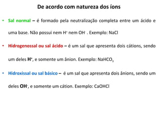 De acordo com natureza dos íons Sal normal  –  é formado pela neutralização completa entre um ácido e uma base. Não possui nem H +  nem OH -  . Exemplo: NaCl Hidrogenossal ou sal ácido  –  é um sal que apresenta dois cátions, sendo um deles  H + , e somente um ânion. Exemplo: NaHCO 3 Hidroxissal ou sal básico  –  é um sal que apresenta dois ânions, sendo um deles  OH - , e somente um cátion. Exemplo: CaOHCl 