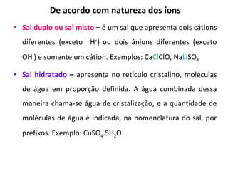 De acordo com natureza dos íons Sal duplo ou sal misto  –  é um sal que apresenta dois cátions diferentes (exceto  H + )   ou dois ânions diferentes (exceto OH - ) e somente um cátion. Exemplos: Ca Cl ClO, Na Li SO 4 Sal hidratado  –  apresenta no retículo cristalino, moléculas de água em proporção definida. A água combinada dessa maneira chama-se água de cristalização, e a quantidade de moléculas de água é indicada, na nomenclatura do sal, por prefixos. Exemplo: CuSO 4 .5H 2 O 