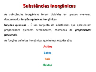 Substâncias inorgânicas As substâncias inorgânicas foram divididas em grupos menores, denominados  funções químicas inorgânicas. funções químicas –  É um conjunto de substâncias que apresentam propriedades químicas semelhantes, chamadas de  propriedades funcionais .  As funções químicas inorgânicas que iremos estudar são:  Ácidos Bases   Sais  Óxidos   