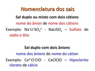 Nomenclatura dos sais Sal duplo ou misto com dois cátions nome do ânion  de  nome dos cátions Exemplo: Na + Li + SO 4 2-  - NaLiSO 4  –  Sulfato  de  sódio e lítio Sal duplo com dois ânions nome dos ânions  de  nome do cátion Exemplo: Ca 2+ Cl - ClO -  - CaClClO –  Hipoclorito cloreto  de  cálcio 