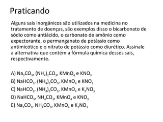 Praticando Alguns sais inorgânicos são utilizados na medicina no tratamento de doenças, são exemplos disso o bicarbonato de sódio como antiácido, o carbonato de amônio como expectorante, o permanganato de potássio como antimicótico e o nitrato de potássio como diurético. Assinale a alternativa que contém a fórmula química desses sais, respectivamente. A) Na 2 CO 3 , (NH 4 ) 2 CO 3 , KMnO 4  e KNO 3 B) NaHCO 3 , (NH 4 ) 2 CO 3 , KMnO 4  e KNO 3 C) NaHCO 3 , (NH 4 ) 2 CO 3 , KMnO 4  e K 2 NO 3 D) NaHCO 3 , NH 4 CO 3 , KMnO 4  e KNO 3 E) Na 2 CO 3 , NH 4 CO 3 , KMnO 4  e K 2 NO 3 