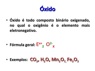 Óxido Óxido é todo composto binário oxigenado, no qual o oxigênio é o elemento mais eletronegativo. Fórmula geral:  E x+ 2   O 2- X Exemplos:  CO 2 , H 2 O, Mn 2 O 7,  Fe 2 O 3 