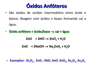Óxidos Anfóteros  São óxidos de caráter intermediário entre ácido e básico. Reagem com ácidos e bases formando sal e água. Óxido anfótero + ácido/base    sal + água ZnO + 2HCl    ZnCl 2  + H 2 O ZnO + 2NaOH    Na 2 ZnO 2  + H 2 O Exemplos:  Al 2 O 3  ,  ZnO , PbO, SnO, SnO 2 , As 2 O 3 , As 2 O 5 