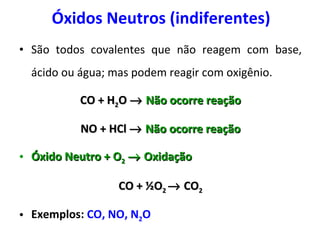 Óxidos Neutros (indiferentes) São todos covalentes que não reagem com base, ácido ou água; mas podem reagir com oxigênio. CO + H 2 O     Não ocorre reação NO + HCl     Não ocorre reação Óxido Neutro + O 2     Oxidação CO +  ½ O 2    CO 2 Exemplos:   CO, NO, N 2 O 