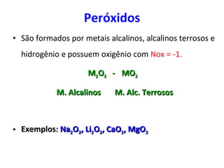 Peróxidos São formados por metais alcalinos, alcalinos terrosos e hidrogênio e possuem oxigênio com  Nox = -1. M 2 O 2  -  MO 2   M. Alcalinos  M. Alc. Terrosos Exemplos:  Na 2 O 2 , Li 2 O 2 , CaO 2 , MgO 2 