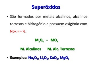 Superóxidos São formados por metais alcalinos, alcalinos terrosos e hidrogênio e possuem oxigênio com  Nox = -  ½ . M 2 O 4  -  MO 4   M. Alcalinos  M. Alc. Terrosos Exemplos:  Na 2 O 4 , Li 2 O 4 , CaO 4 , MgO 4 