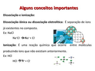 Alguns conceitos importantes Dissociação e ionização:  Dissociação iônica ou dissociação eletrolítica:  É separação de íons  já existentes no composto.  Ex: NaCl Na + Cl -   ->  Na +  + Cl -   Ionização : É uma reação química que ocorre  entre moléculas produzindo íons que não existiam anteriormente.  Ex: HCl HCl  ->  H +  + Cl -   água água 