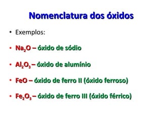 Nomenclatura dos óxidos Exemplos: Na 2 O –   óxido de sódio Al 2 O 3  –   óxido de alumínio FeO –  óxido de ferro II (óxido ferroso) Fe 2 O 3  –  óxido de ferro III (óxido férrico) 