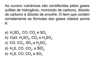 As nuvens vulcânicas são constituídas pelos gases sulfeto de hidrogênio, monóxido de carbono, dióxido de carbono e dióxido de enxofre. O item que contém corretamente as fórmulas dos gases citados acima é: a)      H 2 SO 4 , CO, CO 2  e SO 3 b)      CaO, H 2 SO 3 , CO 2  e H 2 SO 4 c)      CO, CO 2 , SO 3  e H 2 SO 4 d)      H 2 S, CO, CO 2 , e  SO 2 e)      H 2 S, CO, CO 2  e SO 3 