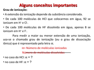 Alguns conceitos importantes Grau de ionização:  A extensão da ionização depende da substância considerada. De cada 100 moléculas de HCl que colocarmos em água, 92 se ionizam em H +  e Cl - . De cada 100 moléculas de HF dissolvida em água, apenas 8 se ionizam em H +  e F - . Para medir a maior ou menor extensão de uma ionização, usa-se o chamado grau de ionização (ou o grau de dissociação iônica) que é representado pela letra    . = Número de moléculas ionizadas Número de moléculas dissolvidas no caso do HCl:    = ?  no caso de HF:    = ?  