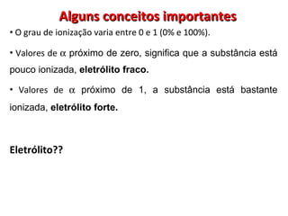 Alguns conceitos importantes O grau de ionização varia entre 0 e 1 (0% e 100%). Valores de    próximo de zero, significa que a substância está pouco ionizada,  eletrólito fraco. Valores de    próximo de 1, a substância está bastante ionizada,  eletrólito forte.   Eletrólito?? 