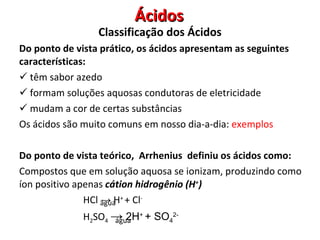 Ácidos Do ponto de vista prático, os ácidos apresentam as seguintes características: têm sabor azedo formam soluções aquosas condutoras de eletricidade mudam a cor de certas substâncias Os ácidos são muito comuns em nosso dia-a-dia:  exemplos Do ponto de vista teórico,  Arrhenius  definiu os ácidos como: Compostos que em solução aquosa se ionizam, produzindo como íon positivo apenas  cátion hidrogênio (H + ) HCl  ->  H +  + Cl -   H 2 SO 4   ->  2H +  + SO 4 2-   água água Classificação dos Ácidos 