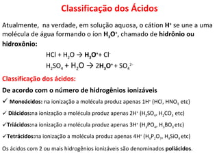 Atualmente,  na verdade, em solução aquosa, o cátion  H +  se une a uma molécula de água formando o íon  H 3 O + , chamado de  hidrônio ou hidroxônio: HCl + H 2 O ->  H 3 O + + Cl -   H 2 SO 4   + H 2 O ->  2 H 3 O +   + SO 4 2-   Classificação dos ácidos: De acordo com o número de hidrogênios ionizáveis Monoácidos:  na ionização a molécula produz apenas 1H +  (HCl, HNO 3   etc) Diácidos: na ionização a molécula produz apenas 2H +  (H 2 SO 4 , H 2 CO 3   etc) Triácidos: na ionização a molécula produz apenas 3H +  (H 3 PO 4 , H 3 BO 3   etc) Tetrácidos: na ionização a molécula produz apenas 4H +  (H 4 P 2 O 7 , H 4 SiO 4   etc) Os ácidos com 2 ou mais hidrogênios ionizáveis são denominados  poliácidos . Classificação dos Ácidos 