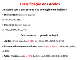De acordo com a presença ou não de oxigênio na molécula Hidrácidos:  Não contêm oxigênio Ex: HCl, HBr, H 2 S etc.) Oxiácidos:   Contêm oxigênio Ex: HNO 3  , H 2 SO 4 , H 2 CO 3   etc. De acordo com o grau de ionização Ácidos fortes:  quando    > 50%.  Ex: HCl (  =92%), H 2 SO 4  (  =61%) Ácidos moderados ou semifortes:   quando  5<   < 50%.  Ex: HF (  =8%), H 3 PO 4  (  =27%)  Ácidos fracos:  quando    < 5% . Ex: HCN (  =0,008%), H 2 CO 3  (  =0,18%)  Classificação dos Ácidos 