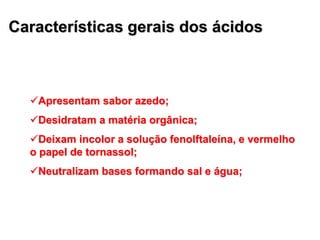 Características gerais dos ácidos
Apresentam sabor azedo;
Desidratam a matéria orgânica;
Deixam incolor a solução fenolftaleína, e vermelho
o papel de tornassol;
Neutralizam bases formando sal e água;
 