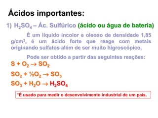 Ácidos importantes:
1) H2SO4 – Ác. Sulfúrico (ácido ou água de bateria)
É um líquido incolor e oleoso de densidade 1,85
g/cm3, é um ácido forte que reage com metais
originando sulfatos além de ser muito higroscópico.
Pode ser obtido a partir das seguintes reações:
S + O2  SO2
SO2 + ½O2  SO3
SO3 + H2O  H2SO4
*É usado para medir o desenvolvimento industrial de um país.
 