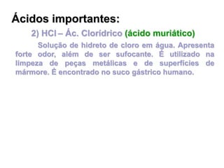 2) HCl – Ác. Clorídrico (ácido muriático)
Solução de hidreto de cloro em água. Apresenta
forte odor, além de ser sufocante. É utilizado na
limpeza de peças metálicas e de superfícies de
mármore. É encontrado no suco gástrico humano.
Ácidos importantes:
 