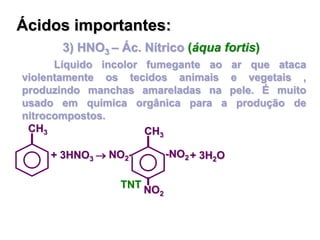 3) HNO3 – Ác. Nítrico (áqua fortis)
Líquido incolor fumegante ao ar que ataca
violentamente os tecidos animais e vegetais ,
produzindo manchas amareladas na pele. É muito
usado em química orgânica para a produção de
nitrocompostos.
Ácidos importantes:
+ 3HNO3 
CH3
-NO2
CH3
NO2-
NO2
+ 3H2O
TNT
 