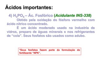 4) H3PO4 – Ác. Fosfórico (Acidulante INS-338)
Obtido pela oxidação do fósforo vermelho com
ácido nítrico concentrado.
É um ácido moderado usado na industria de
vidros, preparo de águas minerais e nos refrigerantes
de “cola”. Seus fosfatos são usados como adubo.
*Seus fosfatos fazem parte da formulação do
fertilizante “NPK”.
Ácidos importantes:
 