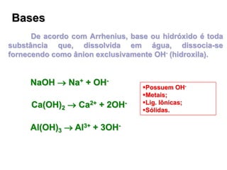 Bases
De acordo com Arrhenius, base ou hidróxido é toda
substância que, dissolvida em água, dissocia-se
fornecendo como ânion exclusivamente OH- (hidroxila).
NaOH  Na+ + OH-
Ca(OH)2  Ca2+ + 2OH-
Al(OH)3  Al3+ + 3OH-
Possuem OH-
Metais;
Lig. Iônicas;
Sólidas.
 
