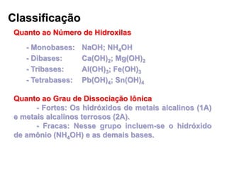 Classificação
Quanto ao Número de Hidroxilas
- Monobases: NaOH; NH4OH
- Dibases: Ca(OH)2; Mg(OH)2
- Tribases: Al(OH)3; Fe(OH)3
- Tetrabases: Pb(OH)4; Sn(OH)4
Quanto ao Grau de Dissociação Iônica
- Fortes: Os hidróxidos de metais alcalinos (1A)
e metais alcalinos terrosos (2A).
- Fracas: Nesse grupo incluem-se o hidróxido
de amônio (NH4OH) e as demais bases.
 