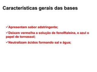 Características gerais das bases
Apresentam sabor adstringente;
Deixam vermelha a solução de fenolftaleína, e azul o
papel de tornassol;
Neutralizam ácidos formando sal e água;
 