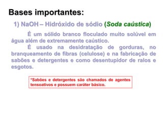 1) NaOH – Hidróxido de sódio (Soda caústica)
É um sólido branco floculado muito solúvel em
água além de extremamente caústico.
É usado na desidratação de gorduras, no
branqueamento de fibras (celulose) e na fabricação de
sabões e detergentes e como desentupidor de ralos e
esgotos.
*Sabões e detergentes são chamados de agentes
tensoativos e possuem caráter básico.
Bases importantes:
 
