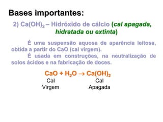 2) Ca(OH)2 – Hidróxido de cálcio (cal apagada,
hidratada ou extinta)
É uma suspensão aquosa de aparência leitosa,
obtida a partir do CaO (cal virgem).
É usada em construções, na neutralização de
solos ácidos e na fabricação de doces.
Bases importantes:
CaO + H2O  Ca(OH)2
Cal
Virgem
Cal
Apagada
 