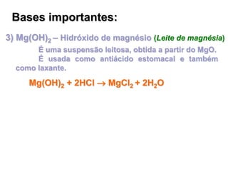 3) Mg(OH)2 – Hidróxido de magnésio (Leite de magnésia)
É uma suspensão leitosa, obtida a partir do MgO.
É usada como antiácido estomacal e também
como laxante.
Bases importantes:
Mg(OH)2 + 2HCl  MgCl2 + 2H2O
 