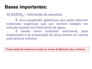 4) Al(OH)3 – Hidróxido de alumínio
É uma suspensão gelatinosa que pode adsorver
moléculas orgânicas que por ventura estejam em
solução aquosa (no tratamento da água).
É usada como antiácido estomacal, para
tingimentos e na preparação de lacas (resina ou verniz)
para pintura artística.
*Como antiácido estomacal recebe os nomes de Mylantha plus e Gelmax .
Bases importantes:
 