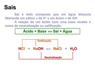 Sais
Sal é todo composto que em água dissocia
liberando um cátion  de H+ e um ânion  de OH-.
A reação de um ácido com uma base recebe o
nome de neutralização ou salificação.
Ácido + Base  Sal + Água
HCl + NaOH  NaCl + H2OHCl + NaOH  NaCl + H2O
Neutralização
Salificação
 