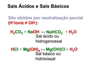 Sais Ácidos e Sais Básicos
São obtidos por neutralização parcial
(H+ioniz ≠ OH-):
H2CO3 + NaOH  + H2OH2CO3 + NaOH  NaHCO3H2CO3 + NaOH 
HCl + Mg(OH)2  + H2OHCl + Mg(OH)2  Mg(OH)ClHCl + Mg(OH)2 
Sal ácido ou
hidrogenossal
Sal básico ou
hidróxissal
 