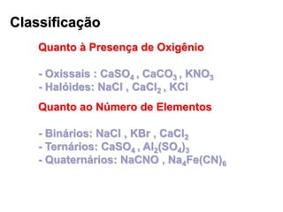 Classificação
Quanto à Presença de Oxigênio
- Oxissais : CaSO4 , CaCO3 , KNO3
- Halóides: NaCl , CaCl2 , KCl
Quanto ao Número de Elementos
- Binários: NaCl , KBr , CaCl2
- Ternários: CaSO4 , Al2(SO4)3
- Quaternários: NaCNO , Na4Fe(CN)6
 
