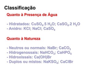 Classificação
Quanto à Presença de Água
- Hidratados: CuSO4.5 H2O; CaSO4.2 H2O
- Anidro: KCl; NaCl; CaSO4
Quanto à Natureza
- Neutros ou normais: NaBr; CaCO3
- Hidrogenossais: NaHCO3; CaHPO4
- Hidroxissais: Ca(OH)Br
- Duplos ou mistos: NaKSO4; CaClBr
 