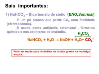 1) NaHCO3 – Bicarbonato de sódio (ENO,Sonrisal)
É um pó branco que perde CO2 com facilidade
(efervescência).
É usado como antiácido estomacal , fermento
químico e nos extintores de incêndio.
*Pode ser usado para neutralizar os ácidos graxos na manteiga
rançosa.
Sais importantes:
NaHCO3 + H2O  NaOH + H2O+ CO2

H2CO3
 