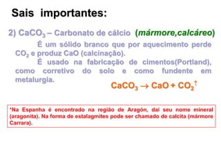 2) CaCO3 – Carbonato de cálcio (mármore,calcáreo)
É um sólido branco que por aquecimento perde
CO2 e produz CaO (calcinação).
É usado na fabricação de cimentos(Portland),
como corretivo do solo e como fundente em
metalurgia.
*Na Espanha é encontrado na região de Aragón, daí seu nome mineral
(aragonita). Na forma de estalagmites pode ser chamado de calcita (mármore
Carrara).
Sais importantes:
CaCO3  CaO + CO2

 