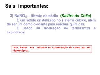 3) NaNO3 – Nitrato de sódio (Salitre do Chile)
É um sólido cristalizado no sistema cúbico, além
de ser um ótimo oxidante para reações químicas.
É usado na fabricação de fertilizantes e
explosivos.
*Nos Andes era utilizado na conservação da carne por ser
higroscópico.
Sais importantes:
 