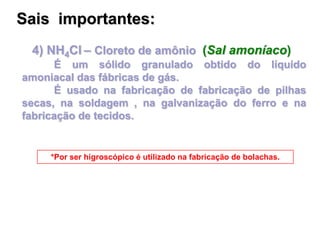 4) NH4Cl – Cloreto de amônio (Sal amoníaco)
É um sólido granulado obtido do líquido
amoniacal das fábricas de gás.
É usado na fabricação de fabricação de pilhas
secas, na soldagem , na galvanização do ferro e na
fabricação de tecidos.
*Por ser higroscópico é utilizado na fabricação de bolachas.
Sais importantes:
 