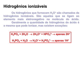 Hidrogênios ionizáveis
Os hidrogênios que fornecem H3O+ são chamados de
hidrogênios ionizáveis. São aqueles que se ligam ao
elemento mais eletronegativo na molécula do ácido.
Geralmente a quantidade de hidrogênios do ácido é
a mesma que pode ionizar, mas existem exceções:
H3PO3 + 2H2O  2H3O+ + HPO3
2-  apenas 2H+
H3PO2 + H2O  H3O+ + H2PO2
1-  apenas 1H+
 