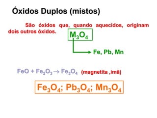 Óxidos Duplos (mistos)
São óxidos que, quando aquecidos, originam
dois outros óxidos.
M3O4
Fe, Pb, Mn
Fe3O4; Pb3O4; Mn3O4
FeO + Fe2O3  Fe3O4 (magnetita ,imã)
 
